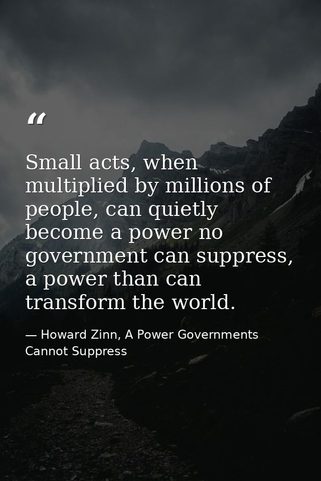 Small acts, when multiplied by millions of people, can quietly become a power no government can suppress, a power than c — Howard Zinn, A Power Governments Cannot Suppress