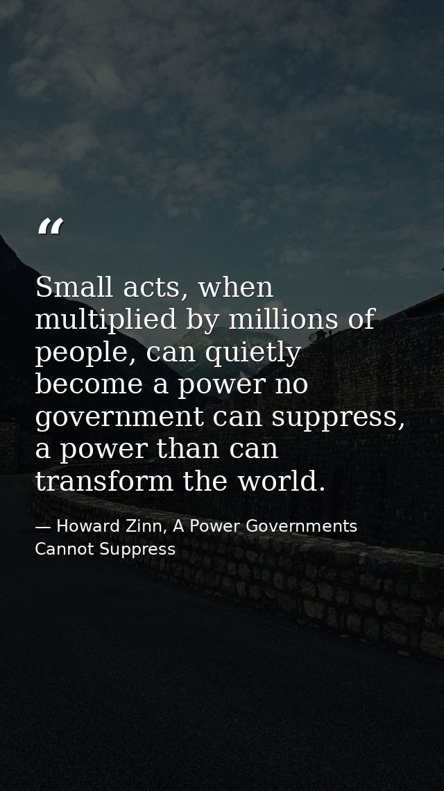 Small acts, when multiplied by millions of people, can quietly become a power no government can suppress, a power than c — Howard Zinn, A Power Governments Cannot Suppress