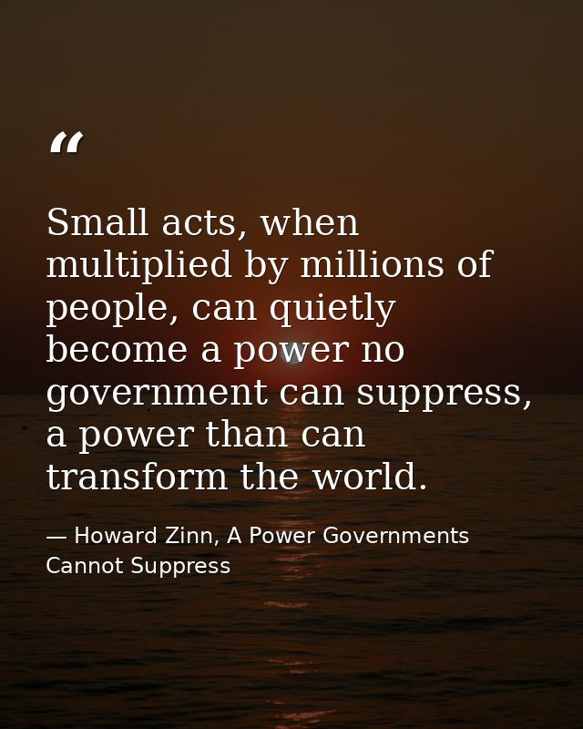 Small acts, when multiplied by millions of people, can quietly become a power no government can suppress, a power than c — Howard Zinn, A Power Governments Cannot Suppress