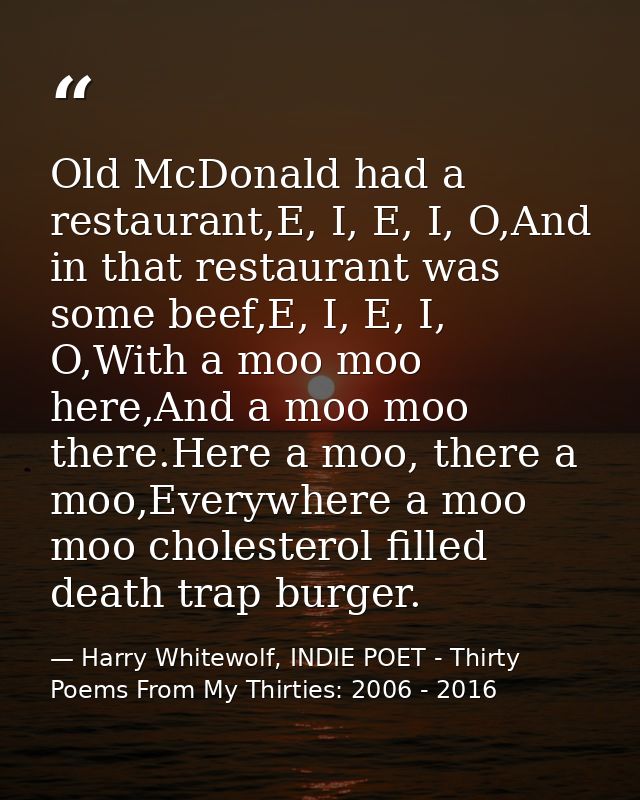 Old McDonald had a restaurant,E, I, E, I, O,And in that restaurant was some beef,E, I, E, I, O,With a moo moo here,And a — Harry Whitewolf, INDIE POET - Thirty Poems From My Thirties: 2006 - 2016