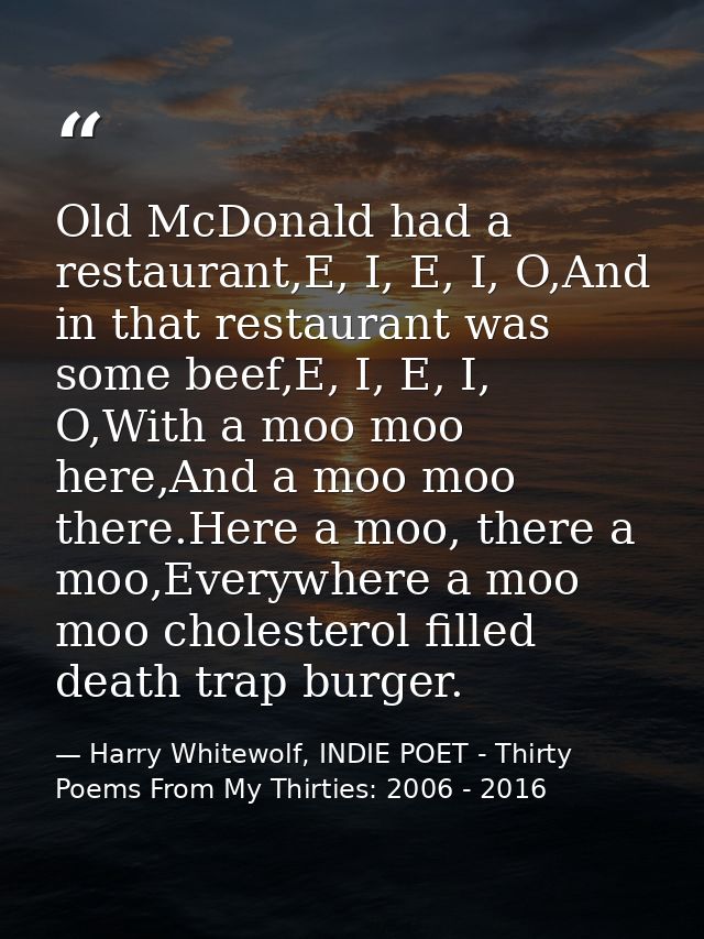 Old McDonald had a restaurant,E, I, E, I, O,And in that restaurant was some beef,E, I, E, I, O,With a moo moo here,And a — Harry Whitewolf, INDIE POET - Thirty Poems From My Thirties: 2006 - 2016