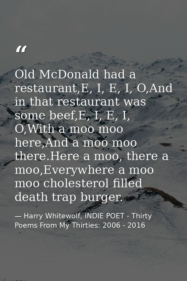 Old McDonald had a restaurant,E, I, E, I, O,And in that restaurant was some beef,E, I, E, I, O,With a moo moo here,And a — Harry Whitewolf, INDIE POET - Thirty Poems From My Thirties: 2006 - 2016