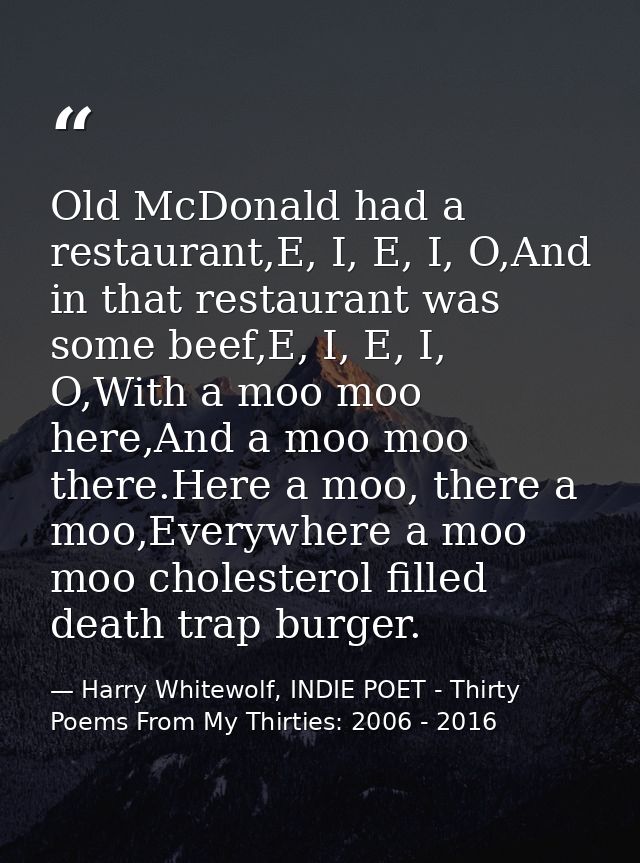 Old McDonald had a restaurant,E, I, E, I, O,And in that restaurant was some beef,E, I, E, I, O,With a moo moo here,And a — Harry Whitewolf, INDIE POET - Thirty Poems From My Thirties: 2006 - 2016