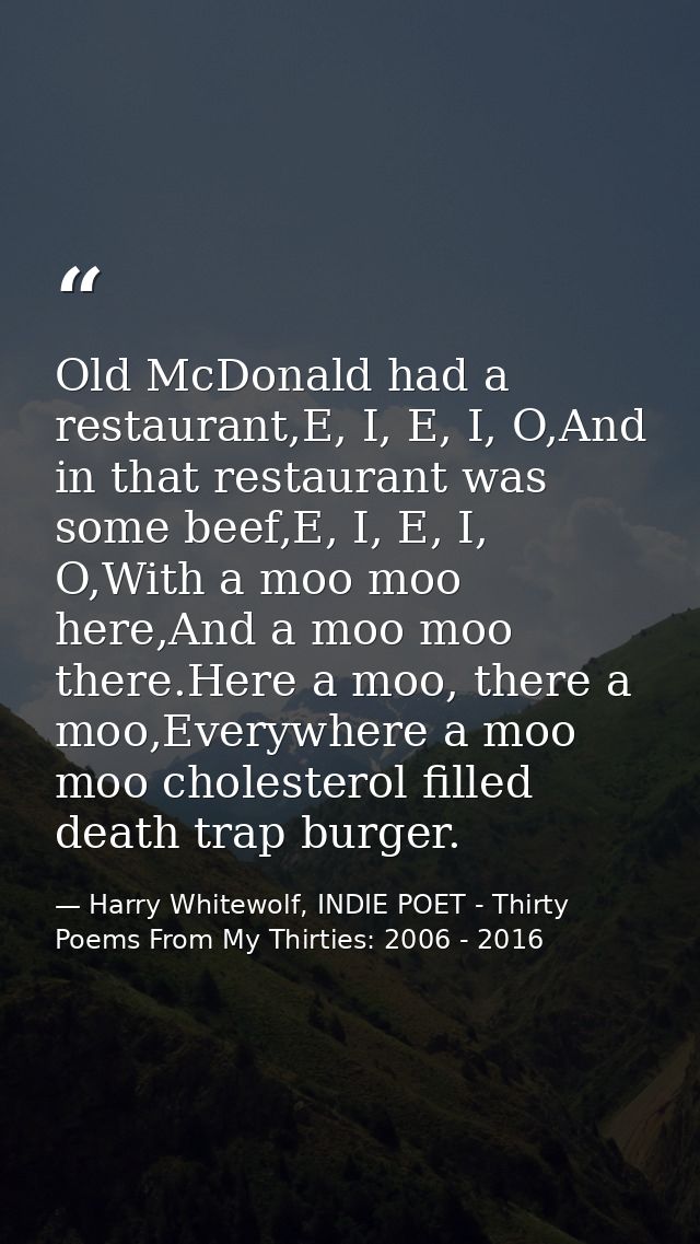 Old McDonald had a restaurant,E, I, E, I, O,And in that restaurant was some beef,E, I, E, I, O,With a moo moo here,And a — Harry Whitewolf, INDIE POET - Thirty Poems From My Thirties: 2006 - 2016