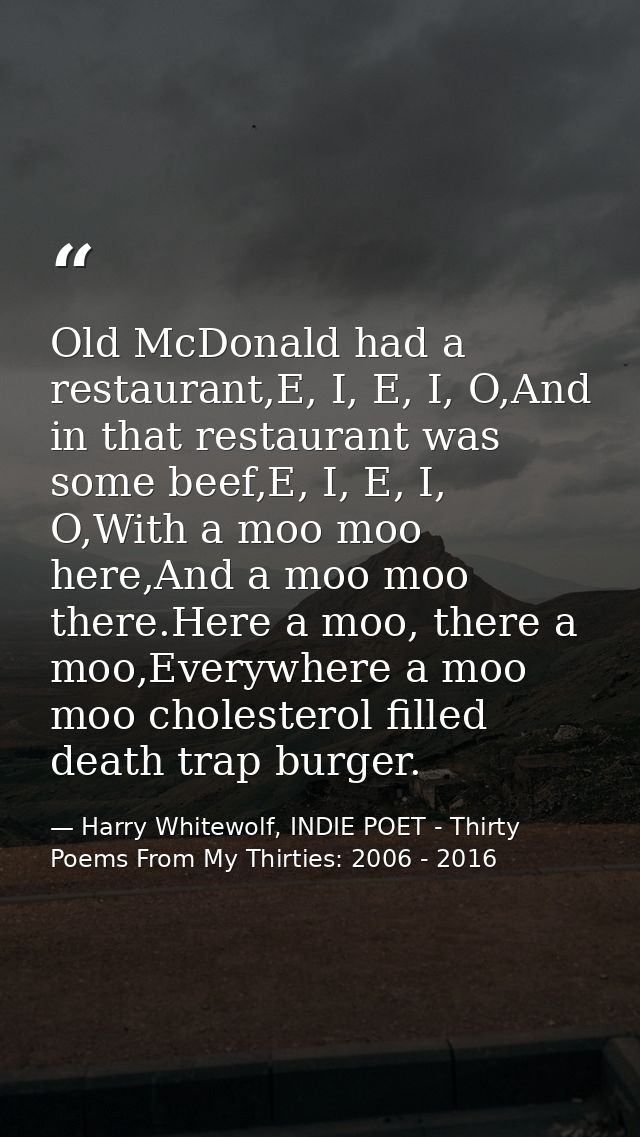 Old McDonald had a restaurant,E, I, E, I, O,And in that restaurant was some beef,E, I, E, I, O,With a moo moo here,And a — Harry Whitewolf, INDIE POET - Thirty Poems From My Thirties: 2006 - 2016