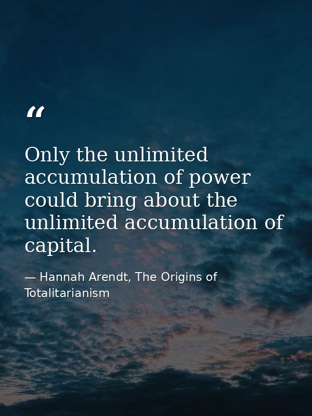 Only the unlimited accumulation of power could bring about the unlimited accumulation of capital. — Hannah Arendt, The Origins of Totalitarianism
