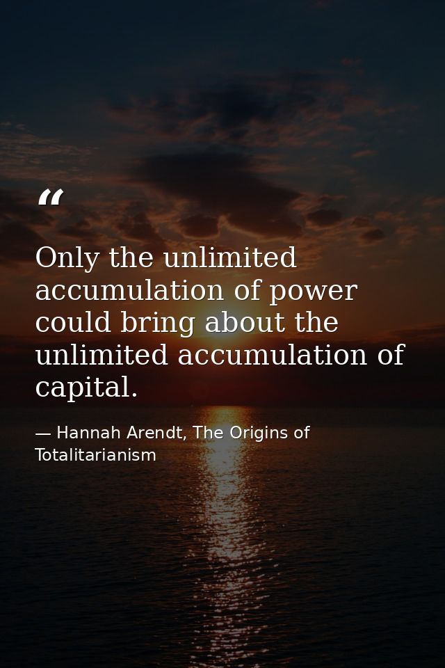 Only the unlimited accumulation of power could bring about the unlimited accumulation of capital. — Hannah Arendt, The Origins of Totalitarianism