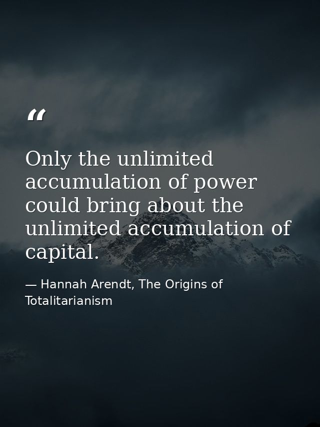 Only the unlimited accumulation of power could bring about the unlimited accumulation of capital. — Hannah Arendt, The Origins of Totalitarianism