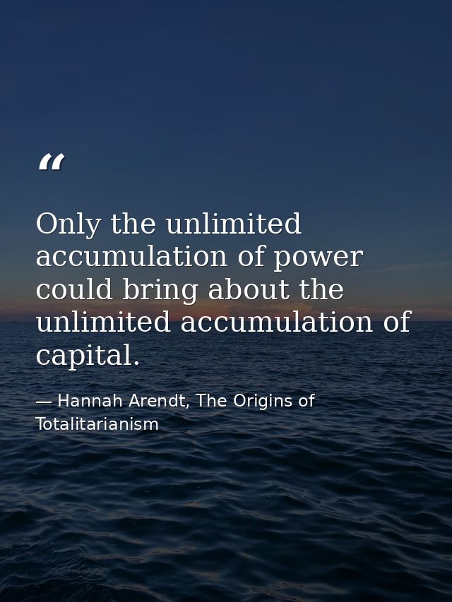 Only the unlimited accumulation of power could bring about the unlimited accumulation of capital. — Hannah Arendt, The Origins of Totalitarianism