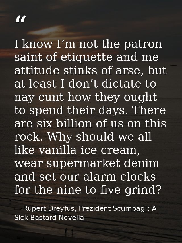 I know I’m not the patron saint of etiquette and me attitude stinks of arse, but at least I don’t dictate to nay cunt ho — Rupert Dreyfus, Prezident Scumbag!: A Sick Bastard Novella