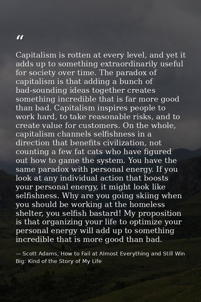 Capitalism is rotten at every level, and yet it adds up to something extraordinarily useful for society over time. The p — Scott Adams, How to Fail at Almost Everything and Still Win Big: Kind of the Story of My Life