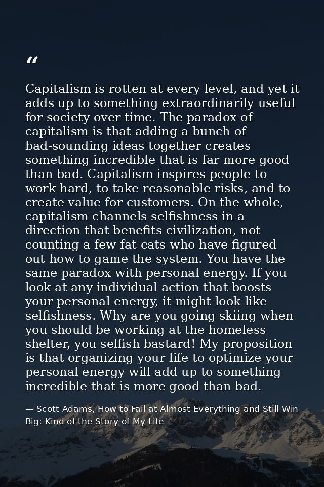 Capitalism is rotten at every level, and yet it adds up to something extraordinarily useful for society over time. The p — Scott Adams, How to Fail at Almost Everything and Still Win Big: Kind of the Story of My Life