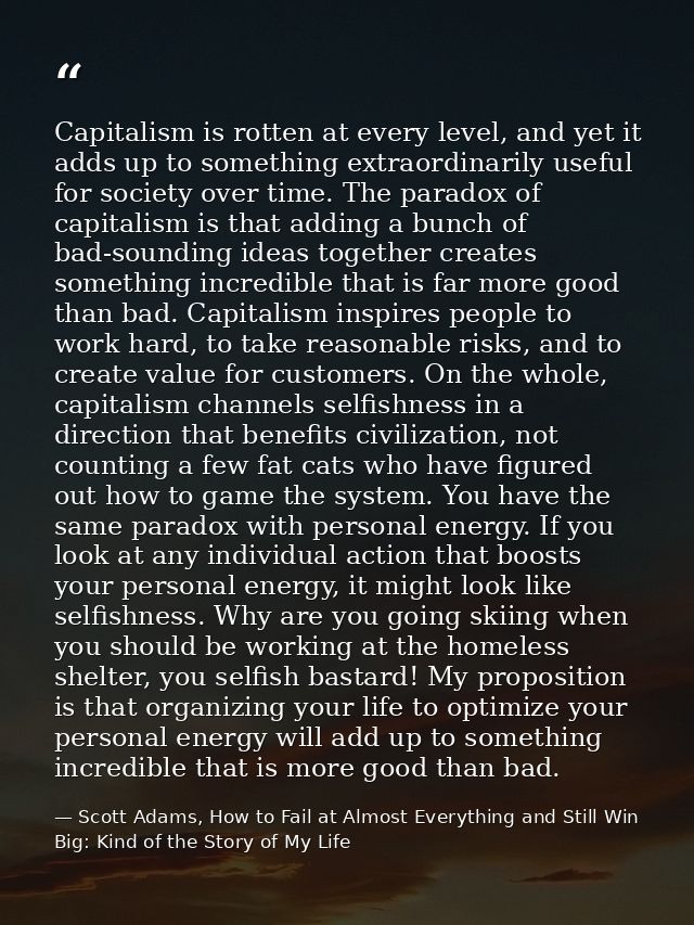 Capitalism is rotten at every level, and yet it adds up to something extraordinarily useful for society over time. The p — Scott Adams, How to Fail at Almost Everything and Still Win Big: Kind of the Story of My Life