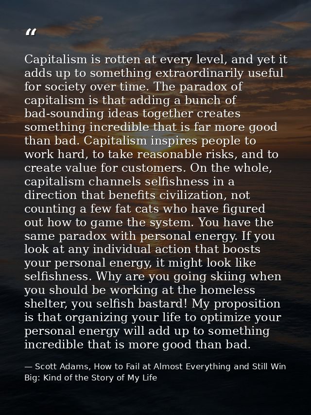 Capitalism is rotten at every level, and yet it adds up to something extraordinarily useful for society over time. The p — Scott Adams, How to Fail at Almost Everything and Still Win Big: Kind of the Story of My Life