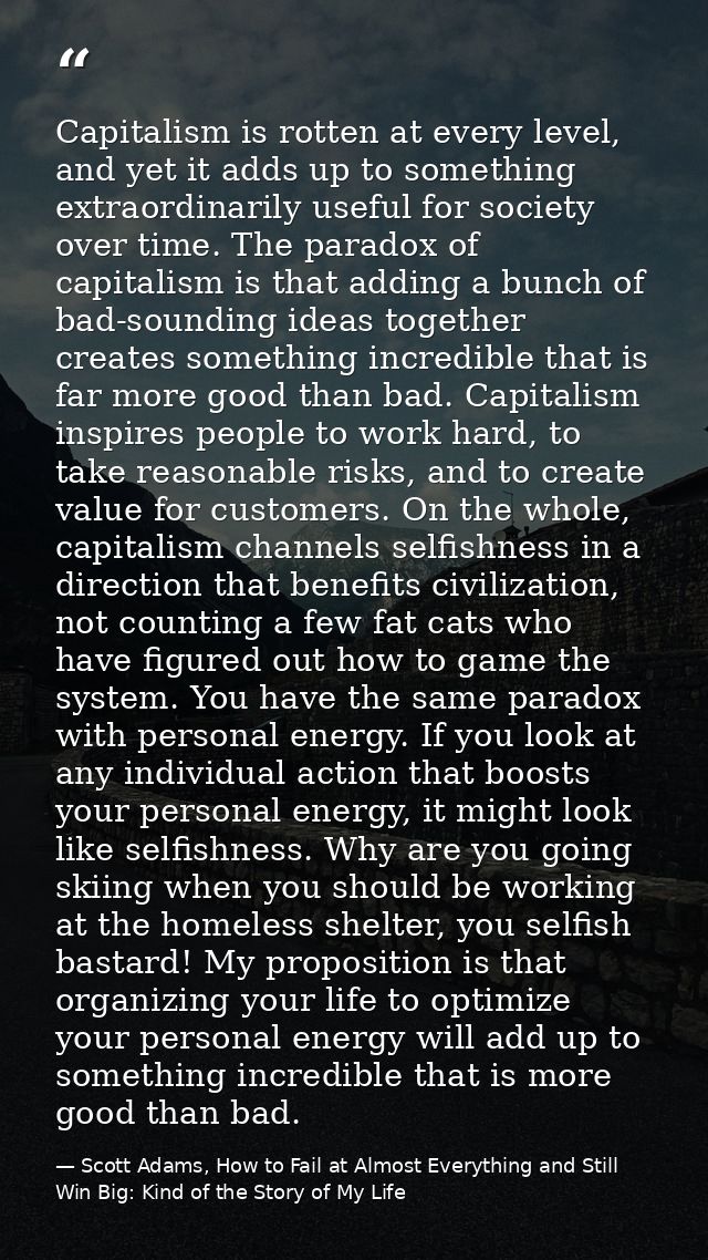 Capitalism is rotten at every level, and yet it adds up to something extraordinarily useful for society over time. The p — Scott Adams, How to Fail at Almost Everything and Still Win Big: Kind of the Story of My Life