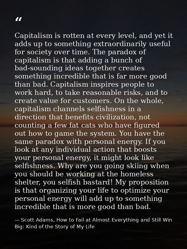 Capitalism is rotten at every level, and yet it adds up to something extraordinarily useful for society over time. The p — Scott Adams, How to Fail at Almost Everything and Still Win Big: Kind of the Story of My Life
