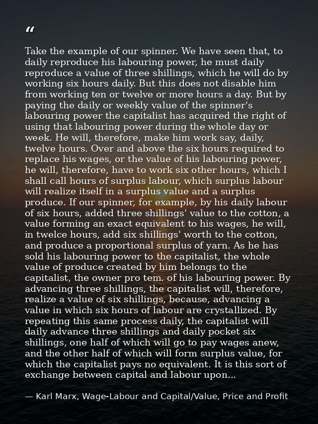 Take the example of our spinner. We have seen that, to daily reproduce his labouring power, he must daily reproduce a va — Karl Marx, Wage-Labour and Capital/Value, Price and Profit