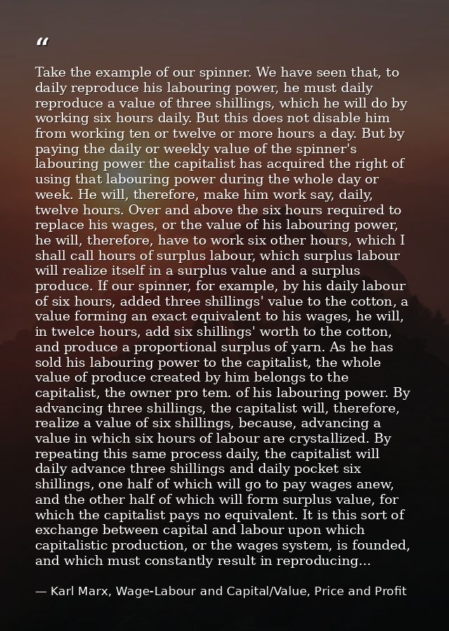 Take the example of our spinner. We have seen that, to daily reproduce his labouring power, he must daily reproduce a va — Karl Marx, Wage-Labour and Capital/Value, Price and Profit