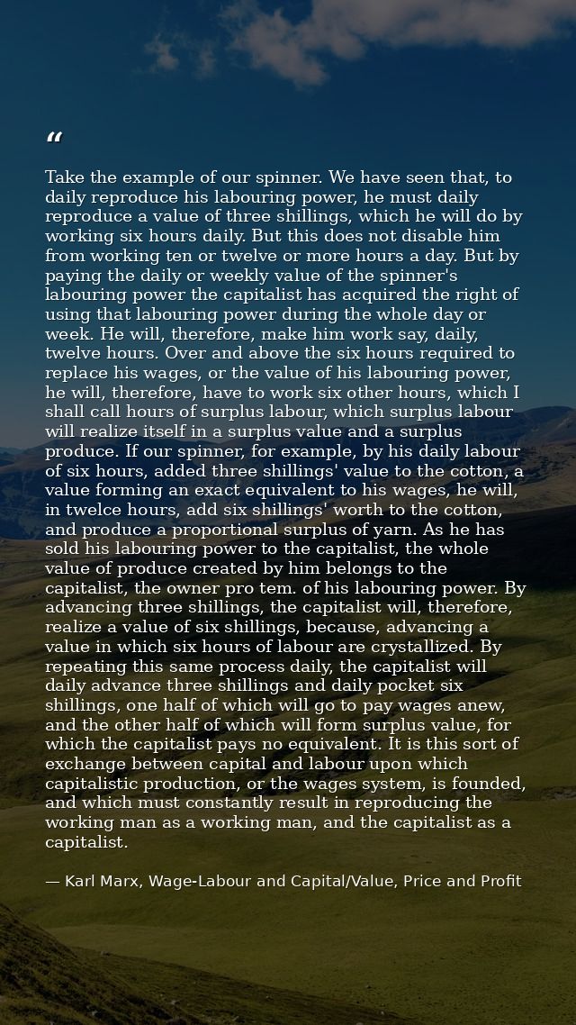 Take the example of our spinner. We have seen that, to daily reproduce his labouring power, he must daily reproduce a va — Karl Marx, Wage-Labour and Capital/Value, Price and Profit