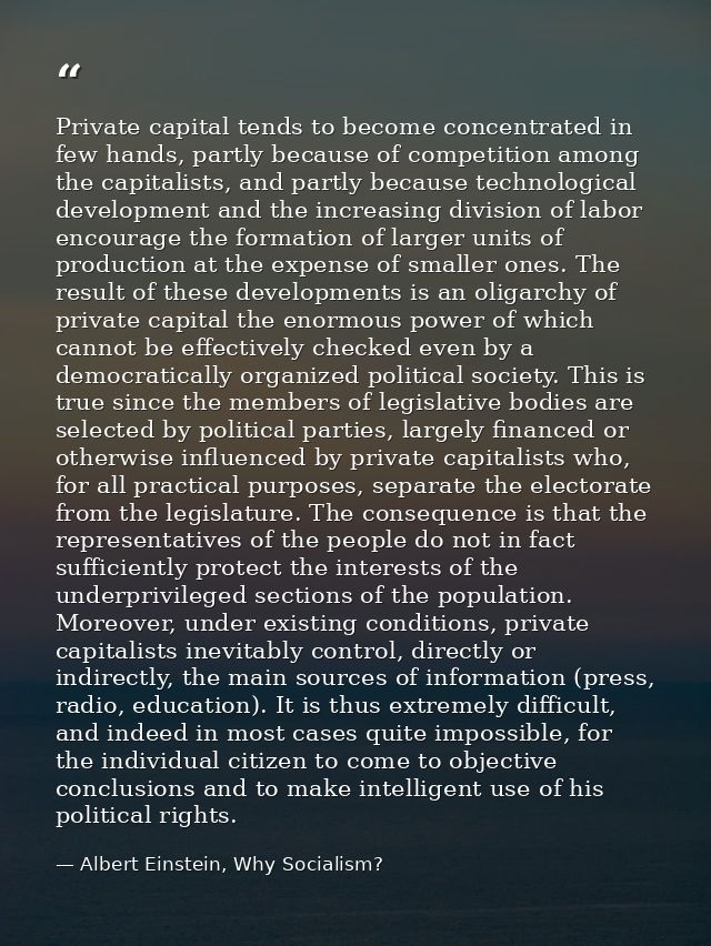 Private capital tends to become concentrated in few hands, partly because of competition among the capitalists, and part — Albert Einstein, Why Socialism?