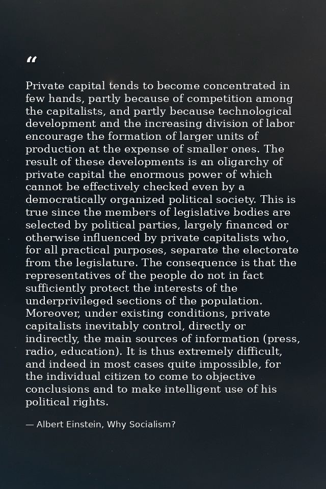 Private capital tends to become concentrated in few hands, partly because of competition among the capitalists, and part — Albert Einstein, Why Socialism?