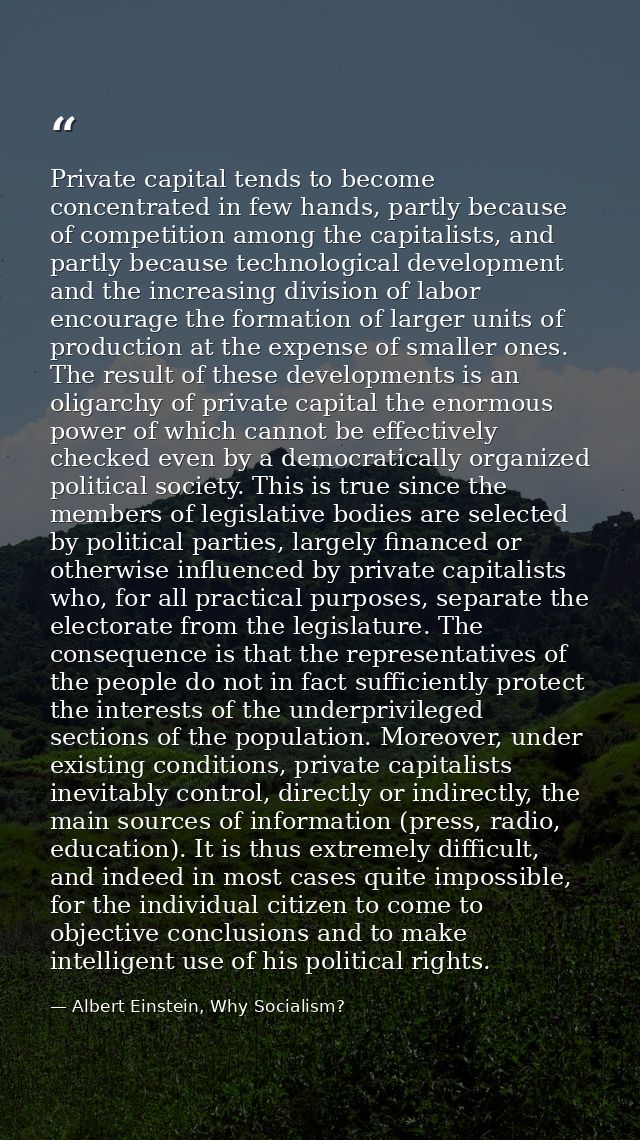 Private capital tends to become concentrated in few hands, partly because of competition among the capitalists, and part — Albert Einstein, Why Socialism?
