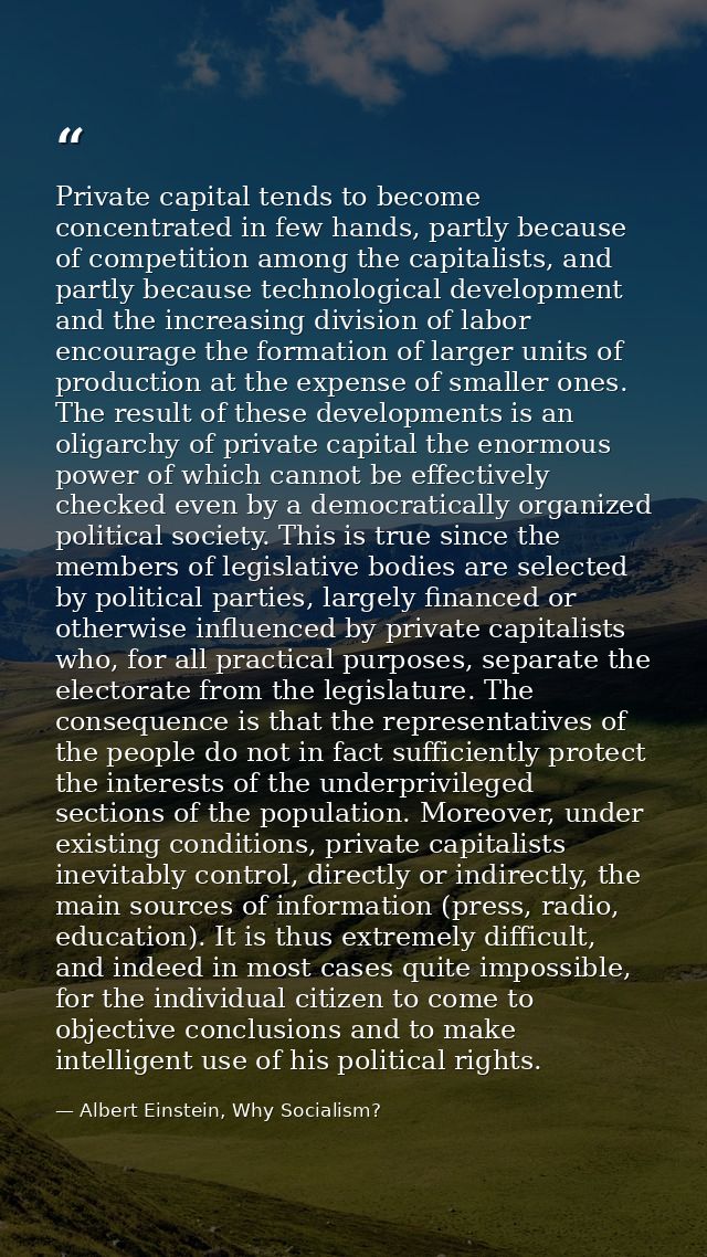 Private capital tends to become concentrated in few hands, partly because of competition among the capitalists, and part — Albert Einstein, Why Socialism?