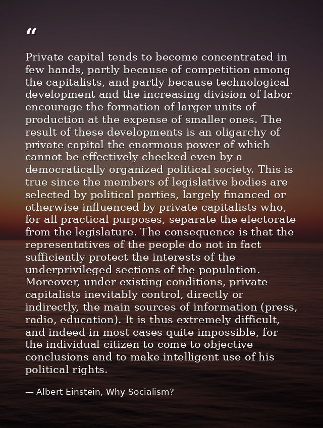 Private capital tends to become concentrated in few hands, partly because of competition among the capitalists, and part — Albert Einstein, Why Socialism?