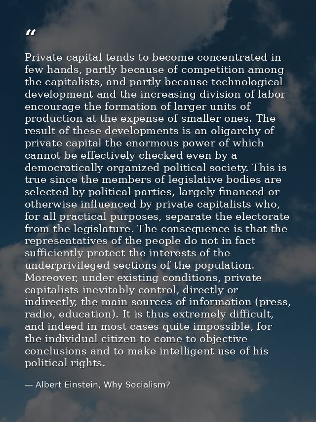 Private capital tends to become concentrated in few hands, partly because of competition among the capitalists, and part — Albert Einstein, Why Socialism?