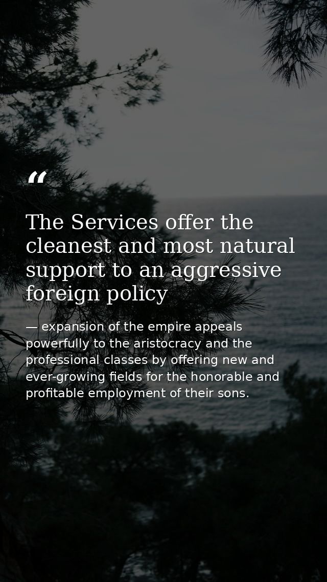 The Services offer the cleanest and most natural support to an aggressive foreign policy — expansion of the empire appeals powerfully to the aristocracy and the professional classes by offering new and ever-growing fields for the honorable and profitable employment of their sons.