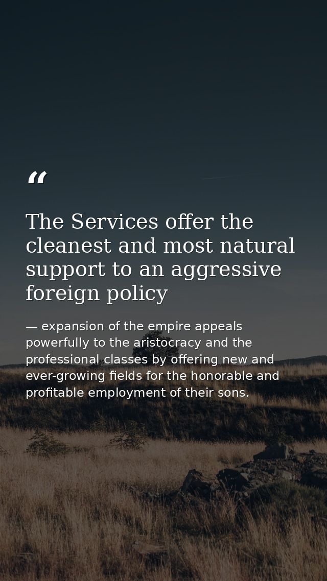 The Services offer the cleanest and most natural support to an aggressive foreign policy — expansion of the empire appeals powerfully to the aristocracy and the professional classes by offering new and ever-growing fields for the honorable and profitable employment of their sons.