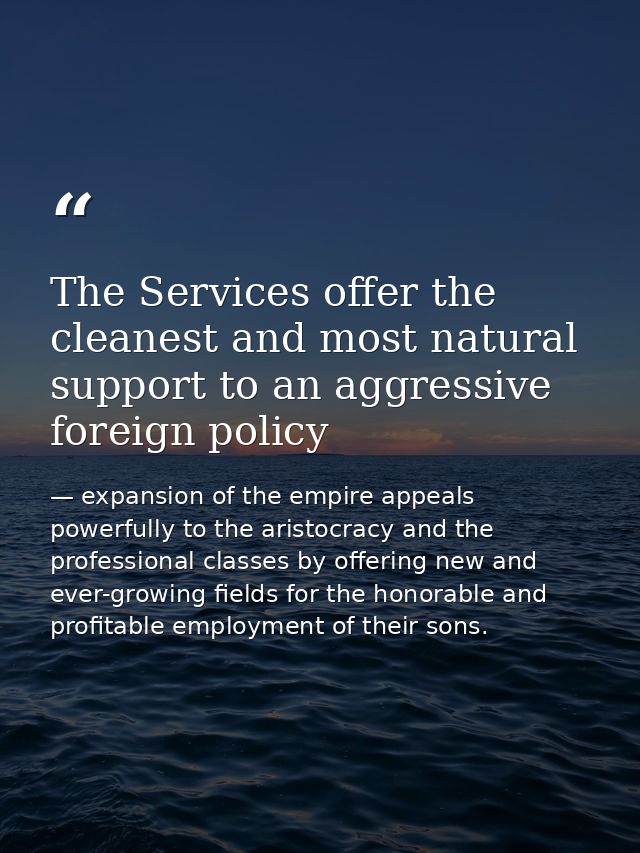 The Services offer the cleanest and most natural support to an aggressive foreign policy — expansion of the empire appeals powerfully to the aristocracy and the professional classes by offering new and ever-growing fields for the honorable and profitable employment of their sons.