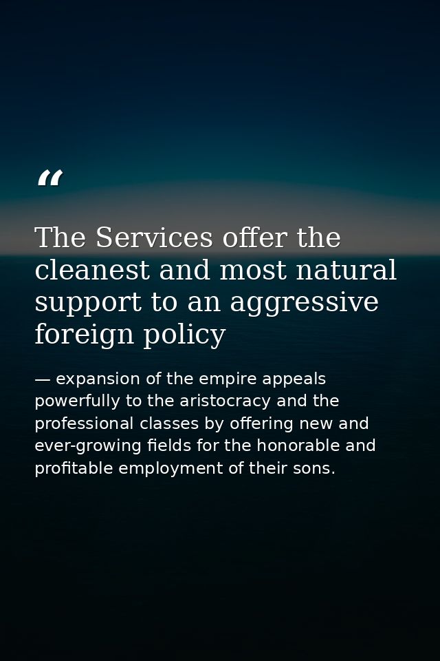 The Services offer the cleanest and most natural support to an aggressive foreign policy — expansion of the empire appeals powerfully to the aristocracy and the professional classes by offering new and ever-growing fields for the honorable and profitable employment of their sons.