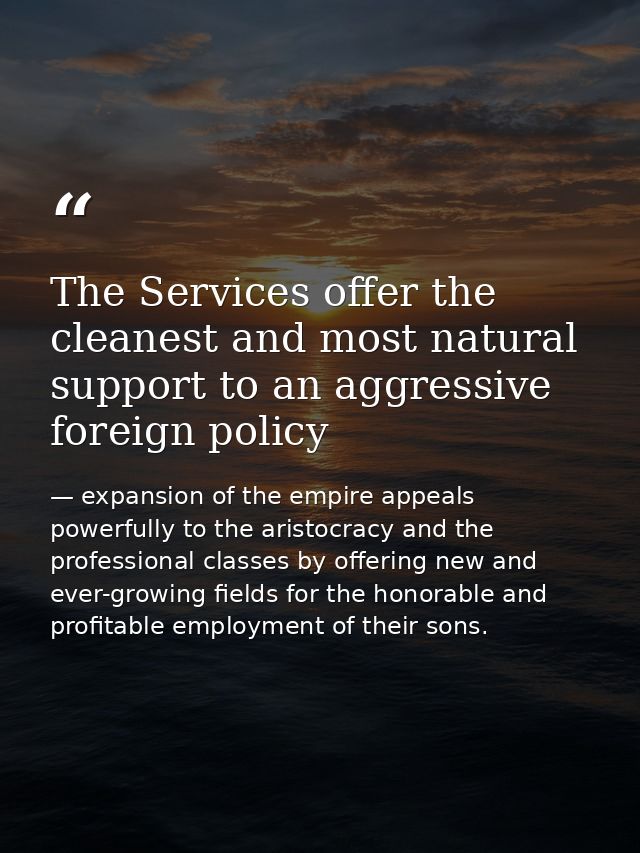 The Services offer the cleanest and most natural support to an aggressive foreign policy — expansion of the empire appeals powerfully to the aristocracy and the professional classes by offering new and ever-growing fields for the honorable and profitable employment of their sons.