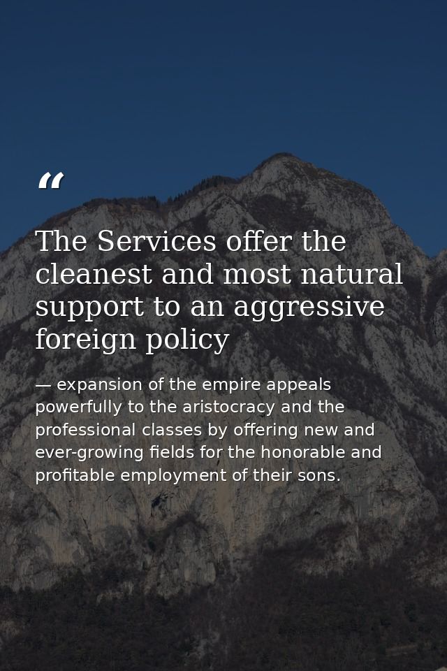 The Services offer the cleanest and most natural support to an aggressive foreign policy — expansion of the empire appeals powerfully to the aristocracy and the professional classes by offering new and ever-growing fields for the honorable and profitable employment of their sons.