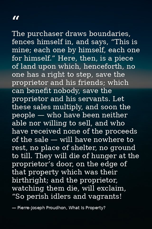 The purchaser draws boundaries, fences himself in, and says, “This is mine; each one by himself, each one for himself.”  — Pierre-Joseph Proudhon, What Is Property?