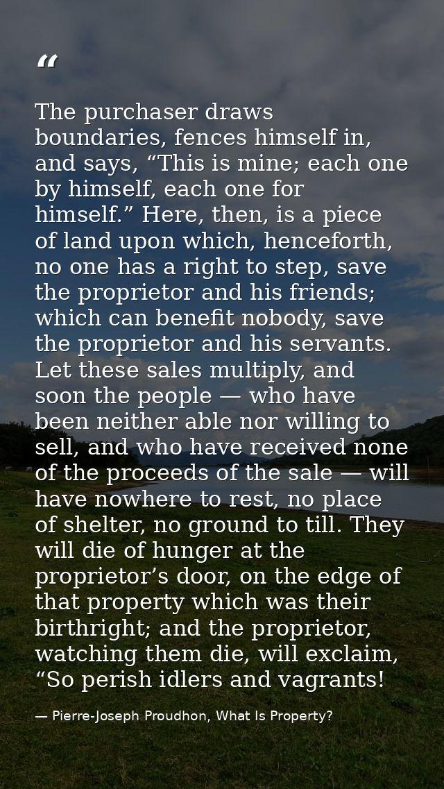 The purchaser draws boundaries, fences himself in, and says, “This is mine; each one by himself, each one for himself.”  — Pierre-Joseph Proudhon, What Is Property?