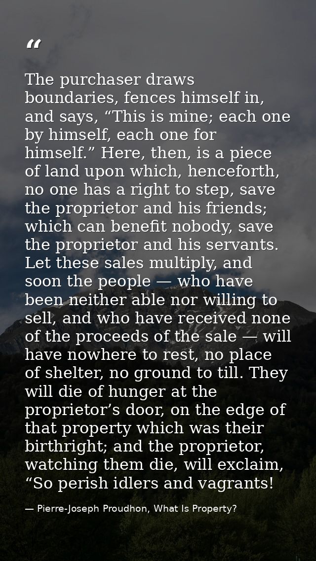 The purchaser draws boundaries, fences himself in, and says, “This is mine; each one by himself, each one for himself.”  — Pierre-Joseph Proudhon, What Is Property?
