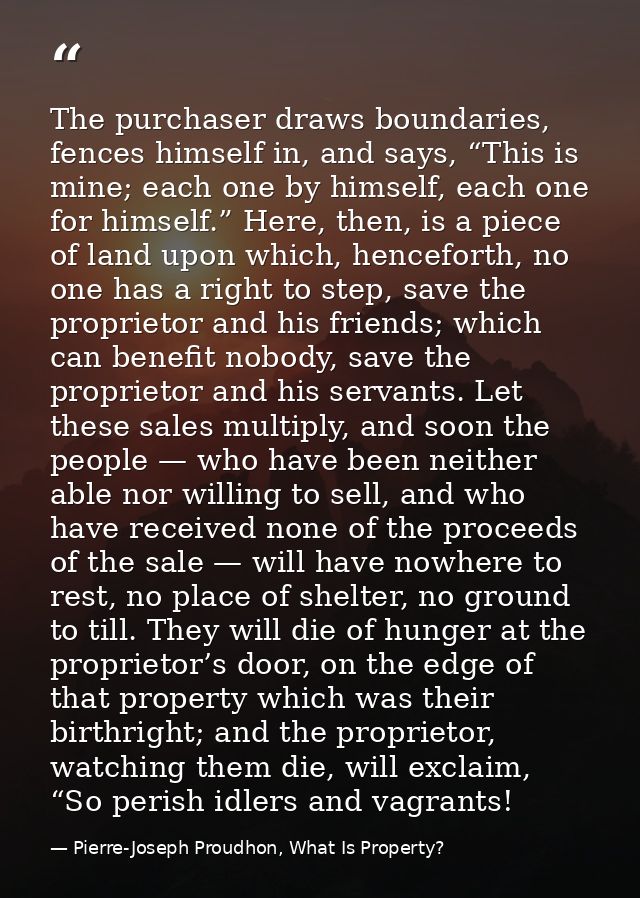 The purchaser draws boundaries, fences himself in, and says, “This is mine; each one by himself, each one for himself.”  — Pierre-Joseph Proudhon, What Is Property?