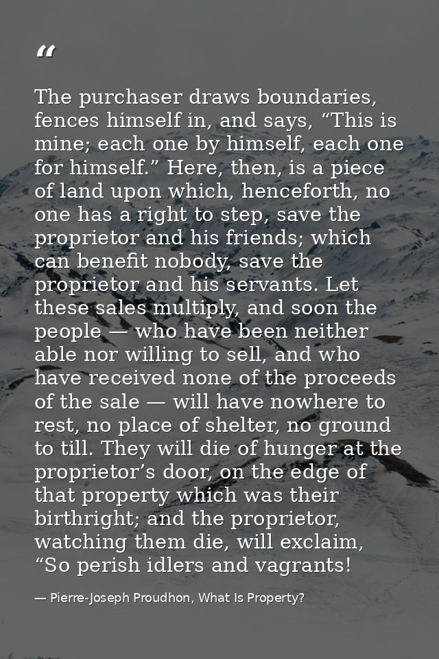 The purchaser draws boundaries, fences himself in, and says, “This is mine; each one by himself, each one for himself.”  — Pierre-Joseph Proudhon, What Is Property?