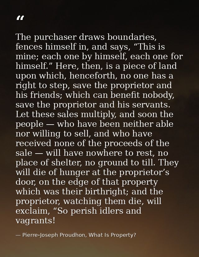 The purchaser draws boundaries, fences himself in, and says, “This is mine; each one by himself, each one for himself.”  — Pierre-Joseph Proudhon, What Is Property?