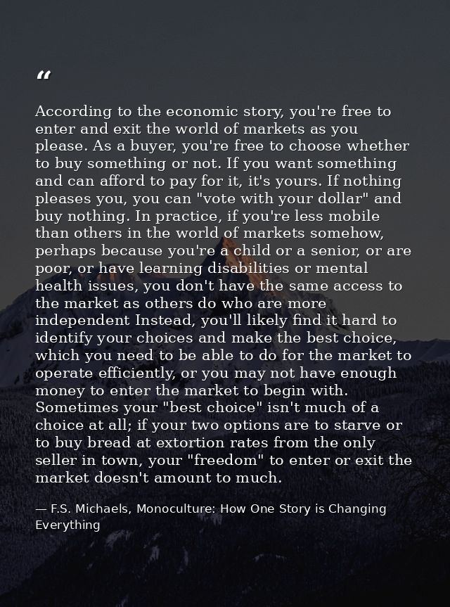 According to the economic story, you're free to enter and exit the world of markets as you please. As a buyer, you're fr — F.S. Michaels, Monoculture: How One Story is Changing Everything
