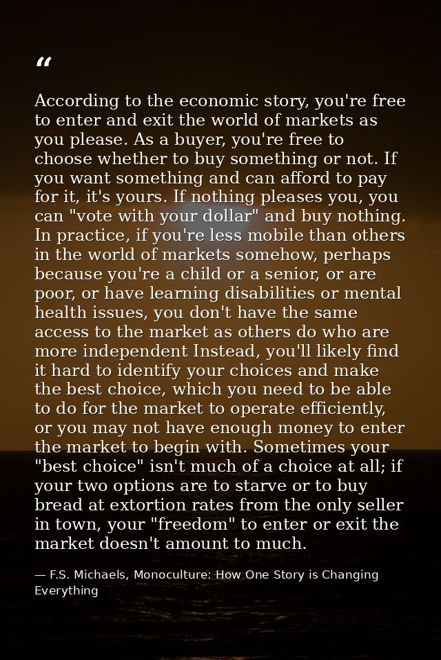 According to the economic story, you're free to enter and exit the world of markets as you please. As a buyer, you're fr — F.S. Michaels, Monoculture: How One Story is Changing Everything