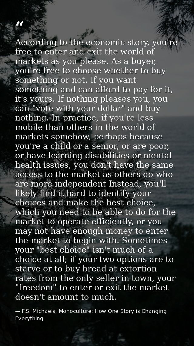 According to the economic story, you're free to enter and exit the world of markets as you please. As a buyer, you're fr — F.S. Michaels, Monoculture: How One Story is Changing Everything