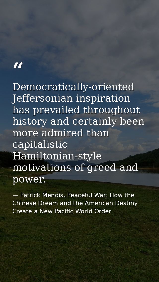 Democratically-oriented Jeffersonian inspiration has prevailed throughout history and certainly been more admired than c — Patrick Mendis, Peaceful War: How the Chinese Dream and the American Destiny Create a New Pacific World Order