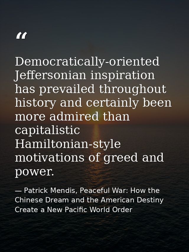 Democratically-oriented Jeffersonian inspiration has prevailed throughout history and certainly been more admired than c — Patrick Mendis, Peaceful War: How the Chinese Dream and the American Destiny Create a New Pacific World Order