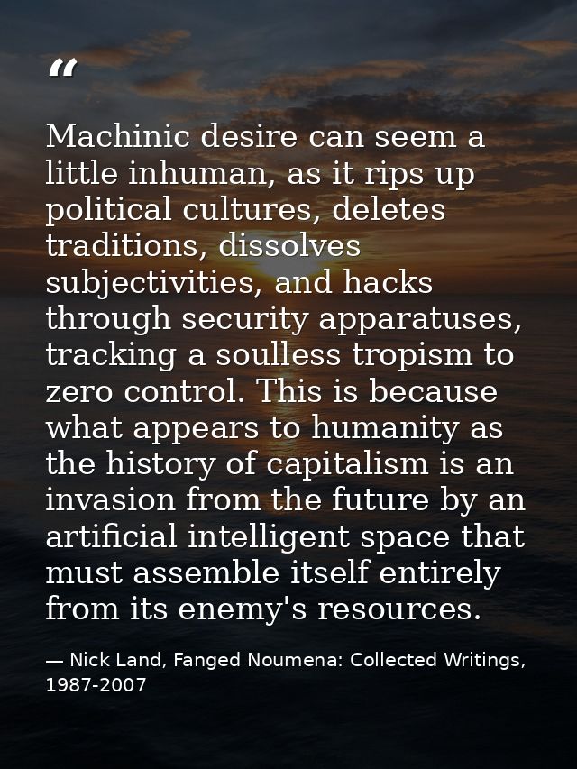 Machinic desire can seem a little inhuman, as it rips up political cultures, deletes traditions, dissolves subjectivitie — Nick Land, Fanged Noumena: Collected Writings, 1987-2007