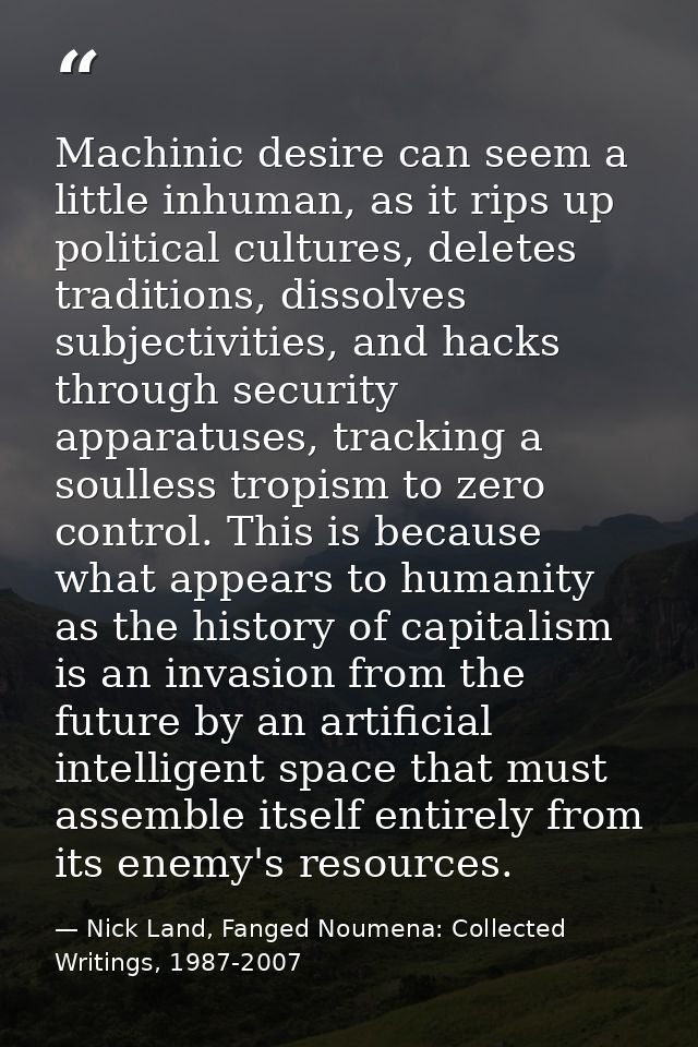 Machinic desire can seem a little inhuman, as it rips up political cultures, deletes traditions, dissolves subjectivitie — Nick Land, Fanged Noumena: Collected Writings, 1987-2007
