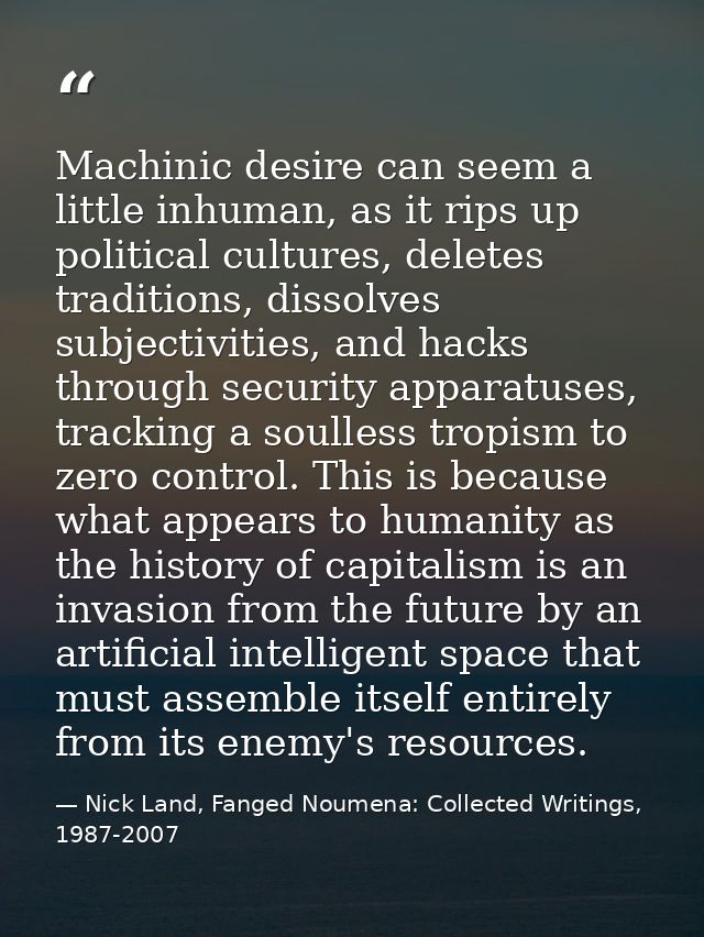 Machinic desire can seem a little inhuman, as it rips up political cultures, deletes traditions, dissolves subjectivitie — Nick Land, Fanged Noumena: Collected Writings, 1987-2007