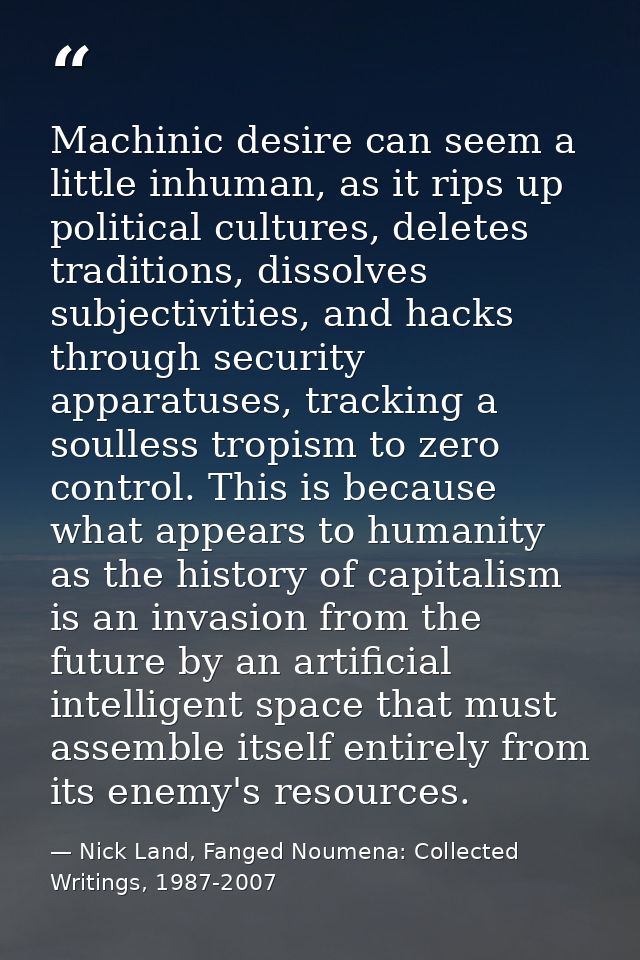 Machinic desire can seem a little inhuman, as it rips up political cultures, deletes traditions, dissolves subjectivitie — Nick Land, Fanged Noumena: Collected Writings, 1987-2007